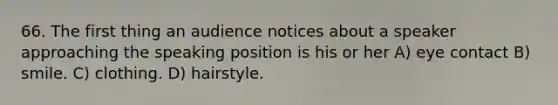 66. The first thing an audience notices about a speaker approaching the speaking position is his or her A) eye contact B) smile. C) clothing. D) hairstyle.