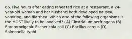 66. Five hours after eating reheated rice at a restaurant, a 24-year-old woman and her husband both developed nausea, vomiting, and diarrhea. Which one of the following organisms is the MOST likely to be involved? (A) Clostridium perfringens (B) Enterotoxigenic Escherichia coli (C) Bacillus cereus (D) Salmonella typhi