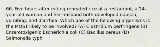 66. Five hours after eating reheated rice at a restaurant, a 24-year-old woman and her husband both developed nausea, vomiting, and diarrhea. Which one of the following organisms is the MOST likely to be involved? (A) Clostridium perfringens (B) Enterotoxigenic Escherichia coli (C) Bacillus cereus (D) Salmonella typhi