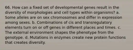 66. How can a fixed set of developmental genes result in the diversity of morphologies and cell types within organisms? a. Some alleles are on sex chromosomes and differ in expression among sexes. b. Combinations of cis and transregulatory elements turn on or off genes in different places and times. c. The external environment shapes the phenotype from the genotype. d. Mutations in enzymes create new protein functions that creates diversity.