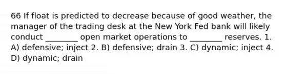 66 If float is predicted to decrease because of good weather, the manager of the trading desk at the New York Fed bank will likely conduct ________ open market operations to ________ reserves. 1. A) defensive; inject 2. B) defensive; drain 3. C) dynamic; inject 4. D) dynamic; drain