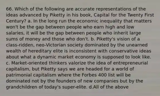 66. Which of the following are accurate representations of the ideas advanced by Piketty in his book, Capital for the Twenty First Century? a. In the long run the economic inequality that matters won't be the gap between people who earn high and low salaries, it will be the gap between people who inherit large sums of money and those who don't. b. Piketty's vision of a class-ridden, neo-Victorian society dominated by the unearned wealth of hereditary elite is inconsistent with conservative ideas about what a dynamic market economy is supposed to look like. c. Market-oriented thinkers valorize the idea of entrepreneurial capitalism, but Piketty says we are headed for a world of patrimonial capitalism where the Forbes 400 list will be dominated not by the founders of new companies but by the grandchildren of today's super-elite. d.All of the above