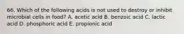 66. Which of the following acids is not used to destroy or inhibit microbial cells in food? A. acetic acid B. benzoic acid C. lactic acid D. phosphoric acid E. propionic acid