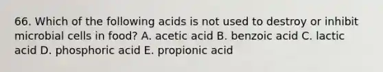 66. Which of the following acids is not used to destroy or inhibit microbial cells in food? A. acetic acid B. benzoic acid C. lactic acid D. phosphoric acid E. propionic acid