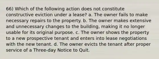 66) Which of the following action does not constitute constructive eviction under a lease? a. The owner fails to make necessary repairs to the property. b. The owner makes extensive and unnecessary changes to the building, making it no longer usable for its original purpose. c. The owner shows the property to a new prospective tenant and enters into lease negotiations with the new tenant. d. The owner evicts the tenant after proper service of a Three-day Notice to Quit.