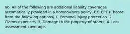 66. All of the following are additional liability coverages automatically provided in a homeowners policy, EXCEPT (Choose from the following options) 1. Personal injury protection. 2. Claims expenses. 3. Damage to the property of others. 4. Loss assessment coverage.