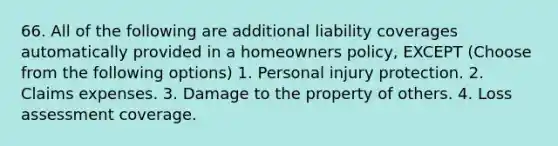 66. All of the following are additional liability coverages automatically provided in a homeowners policy, EXCEPT (Choose from the following options) 1. Personal injury protection. 2. Claims expenses. 3. Damage to the property of others. 4. Loss assessment coverage.