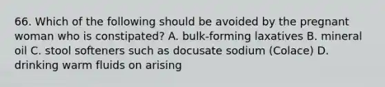 66. Which of the following should be avoided by the pregnant woman who is constipated? A. bulk-forming laxatives B. mineral oil C. stool softeners such as docusate sodium (Colace) D. drinking warm fluids on arising