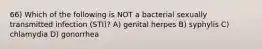 66) Which of the following is NOT a bacterial sexually transmitted infection (STI)? A) genital herpes B) syphylis C) chlamydia D) gonorrhea