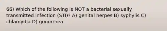 66) Which of the following is NOT a bacterial sexually transmitted infection (STI)? A) genital herpes B) syphylis C) chlamydia D) gonorrhea