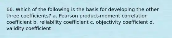 66. Which of the following is the basis for developing the other three coefficients? a. Pearson product-moment correlation coefficient b. reliability coefficient c. objectivity coefficient d. validity coefficient