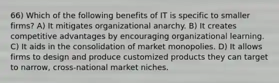 66) Which of the following benefits of IT is specific to smaller firms? A) It mitigates organizational anarchy. B) It creates competitive advantages by encouraging organizational learning. C) It aids in the consolidation of market monopolies. D) It allows firms to design and produce customized products they can target to narrow, cross-national market niches.