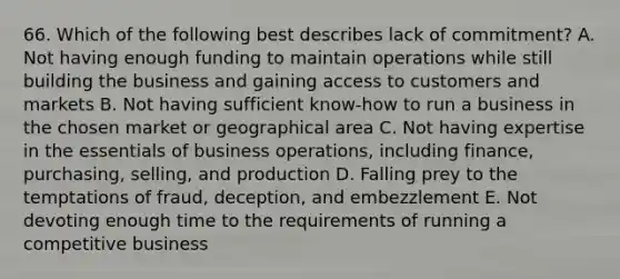 66. Which of the following best describes lack of commitment? A. Not having enough funding to maintain operations while still building the business and gaining access to customers and markets B. Not having sufficient know-how to run a business in the chosen market or geographical area C. Not having expertise in the essentials of business operations, including finance, purchasing, selling, and production D. Falling prey to the temptations of fraud, deception, and embezzlement E. Not devoting enough time to the requirements of running a competitive business