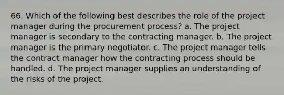 66. Which of the following best describes the role of the project manager during the procurement process? a. The project manager is secondary to the contracting manager. b. The project manager is the primary negotiator. c. The project manager tells the contract manager how the contracting process should be handled. d. The project manager supplies an understanding of the risks of the project.