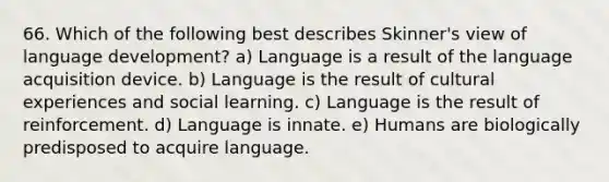 66. Which of the following best describes Skinner's view of language development? a) Language is a result of the language acquisition device. b) Language is the result of cultural experiences and social learning. c) Language is the result of reinforcement. d) Language is innate. e) Humans are biologically predisposed to acquire language.