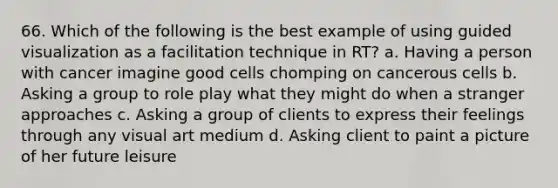 66. Which of the following is the best example of using guided visualization as a facilitation technique in RT? a. Having a person with cancer imagine good cells chomping on cancerous cells b. Asking a group to role play what they might do when a stranger approaches c. Asking a group of clients to express their feelings through any visual art medium d. Asking client to paint a picture of her future leisure