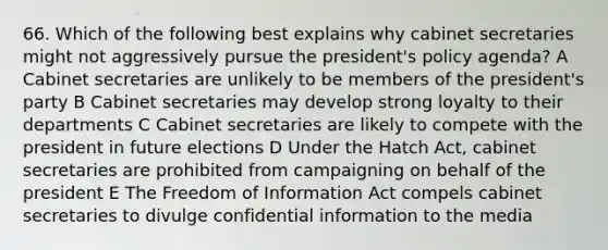 66. Which of the following best explains why cabinet secretaries might not aggressively pursue the president's policy agenda? A Cabinet secretaries are unlikely to be members of the president's party B Cabinet secretaries may develop strong loyalty to their departments C Cabinet secretaries are likely to compete with the president in future elections D Under the Hatch Act, cabinet secretaries are prohibited from campaigning on behalf of the president E The Freedom of Information Act compels cabinet secretaries to divulge confidential information to the media