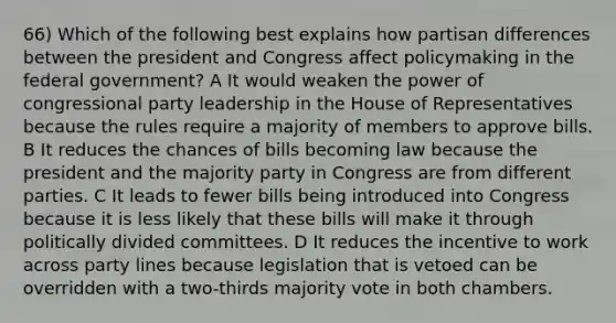 66) Which of the following best explains how partisan differences between the president and Congress affect policymaking in the federal government? A It would weaken the power of congressional party leadership in the House of Representatives because the rules require a majority of members to approve bills. B It reduces the chances of bills becoming law because the president and the majority party in Congress are from different parties. C It leads to fewer bills being introduced into Congress because it is less likely that these bills will make it through politically divided committees. D It reduces the incentive to work across party lines because legislation that is vetoed can be overridden with a two-thirds majority vote in both chambers.