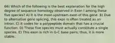 66) Which of the following is the best explanation for the high degree of sequence homology observed in Exon I among these five species? A) It is the most-upstream exon of this gene. B) Due to alternative gene splicing, this exon is often treated as an intron. C) It codes for a polypeptide domain that has a crucial function. D) These five species must actually constitute a single species. E) This exon is rich in G-C base pairs; thus, it is more stable.