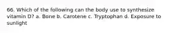 66. Which of the following can the body use to synthesize vitamin D? a. Bone b. Carotene c. Tryptophan d. Exposure to sunlight