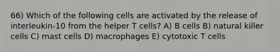 66) Which of the following cells are activated by the release of interleukin-10 from the helper T cells? A) B cells B) natural killer cells C) mast cells D) macrophages E) cytotoxic T cells