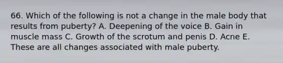 66. Which of the following is not a change in the male body that results from puberty? A. Deepening of the voice B. Gain in muscle mass C. Growth of the scrotum and penis D. Acne E. These are all changes associated with male puberty.