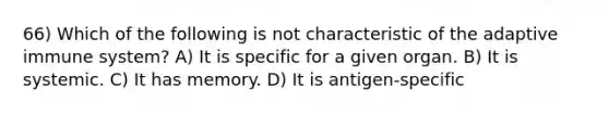 66) Which of the following is not characteristic of the adaptive immune system? A) It is specific for a given organ. B) It is systemic. C) It has memory. D) It is antigen-specific