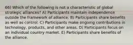 66) Which of the following is not a characteristic of global strategic alliances? A) Participants maintain independence outside the framework of alliance. B) Participants share benefits as well as control. C) Participants make ongoing contributions in technology, products, and other areas. D) Participants focus on an individual country market. E) Participants share benefits of the alliance.