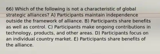 66) Which of the following is not a characteristic of global strategic alliances? A) Participants maintain independence outside the framework of alliance. B) Participants share benefits as well as control. C) Participants make ongoing contributions in technology, products, and other areas. D) Participants focus on an individual country market. E) Participants share benefits of the alliance.