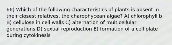 66) Which of the following characteristics of plants is absent in their closest relatives, the charophycean algae? A) chlorophyll b B) cellulose in cell walls C) alternation of multicellular generations D) sexual reproduction E) formation of a cell plate during cytokinesis