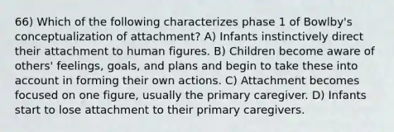 66) Which of the following characterizes phase 1 of Bowlby's conceptualization of attachment? A) Infants instinctively direct their attachment to human figures. B) Children become aware of others' feelings, goals, and plans and begin to take these into account in forming their own actions. C) Attachment becomes focused on one figure, usually the primary caregiver. D) Infants start to lose attachment to their primary caregivers.