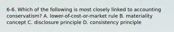 6-6. Which of the following is most closely linked to accounting conservatism? A. lower-of-cost-or-market rule B. materiality concept C. disclosure principle D. consistency principle