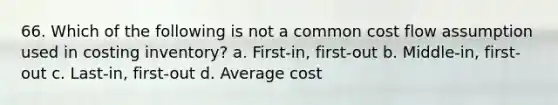 66. Which of the following is not a common cost flow assumption used in costing inventory? a. First-in, first-out b. Middle-in, first-out c. Last-in, first-out d. Average cost