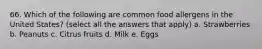 66. Which of the following are common food allergens in the United States? (select all the answers that apply) a. Strawberries b. Peanuts c. Citrus fruits d. Milk e. Eggs