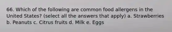 66. Which of the following are common food allergens in the United States? (select all the answers that apply) a. Strawberries b. Peanuts c. Citrus fruits d. Milk e. Eggs