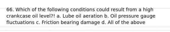 66. Which of the following conditions could result from a high crankcase oil level?! a. Lube oil aeration b. Oil pressure gauge fluctuations c. Friction bearing damage d. All of the above