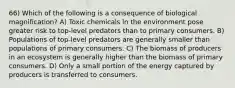 66) Which of the following is a consequence of biological magnification? A) Toxic chemicals in the environment pose greater risk to top-level predators than to primary consumers. B) Populations of top-level predators are generally smaller than populations of primary consumers. C) The biomass of producers in an ecosystem is generally higher than the biomass of primary consumers. D) Only a small portion of the energy captured by producers is transferred to consumers.