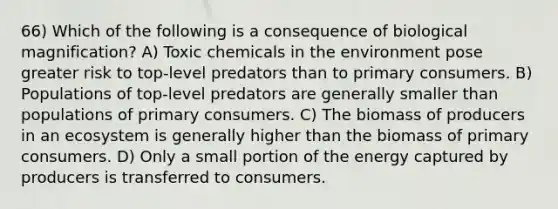 66) Which of the following is a consequence of biological magnification? A) Toxic chemicals in the environment pose greater risk to top-level predators than to primary consumers. B) Populations of top-level predators are generally smaller than populations of primary consumers. C) The biomass of producers in an ecosystem is generally higher than the biomass of primary consumers. D) Only a small portion of the energy captured by producers is transferred to consumers.