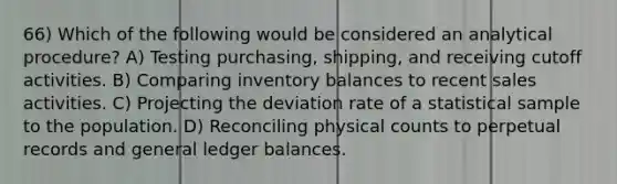 66) Which of the following would be considered an analytical procedure? A) Testing purchasing, shipping, and receiving cutoff activities. B) Comparing inventory balances to recent sales activities. C) Projecting the deviation rate of a statistical sample to the population. D) Reconciling physical counts to perpetual records and general ledger balances.