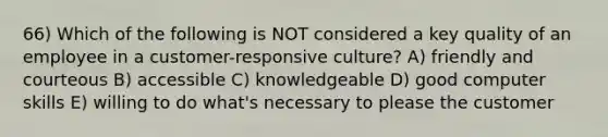 66) Which of the following is NOT considered a key quality of an employee in a customer-responsive culture? A) friendly and courteous B) accessible C) knowledgeable D) good computer skills E) willing to do what's necessary to please the customer