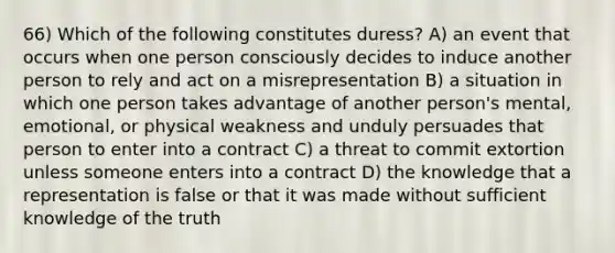 66) Which of the following constitutes duress? A) an event that occurs when one person consciously decides to induce another person to rely and act on a misrepresentation B) a situation in which one person takes advantage of another person's mental, emotional, or physical weakness and unduly persuades that person to enter into a contract C) a threat to commit extortion unless someone enters into a contract D) the knowledge that a representation is false or that it was made without sufficient knowledge of the truth