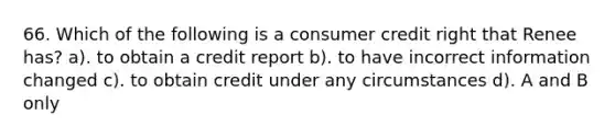 66. Which of the following is a consumer credit right that Renee has? a). to obtain a credit report b). to have incorrect information changed c). to obtain credit under any circumstances d). A and B only