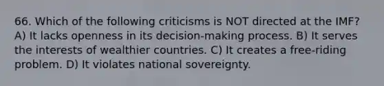 66. Which of the following criticisms is NOT directed at the IMF? A) It lacks openness in its decision-making process. B) It serves the interests of wealthier countries. C) It creates a free-riding problem. D) It violates national sovereignty.