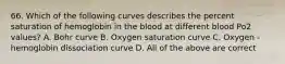 66. Which of the following curves describes the percent saturation of hemoglobin in the blood at different blood Po2 values? A. Bohr curve B. Oxygen saturation curve C. Oxygen - hemoglobin dissociation curve D. All of the above are correct