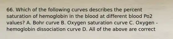 66. Which of the following curves describes the percent saturation of hemoglobin in <a href='https://www.questionai.com/knowledge/k7oXMfj7lk-the-blood' class='anchor-knowledge'>the blood</a> at different blood Po2 values? A. Bohr curve B. Oxygen saturation curve C. Oxygen - hemoglobin dissociation curve D. All of the above are correct