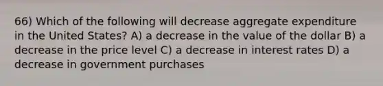 66) Which of the following will decrease aggregate expenditure in the United States? A) a decrease in the value of the dollar B) a decrease in the price level C) a decrease in interest rates D) a decrease in government purchases