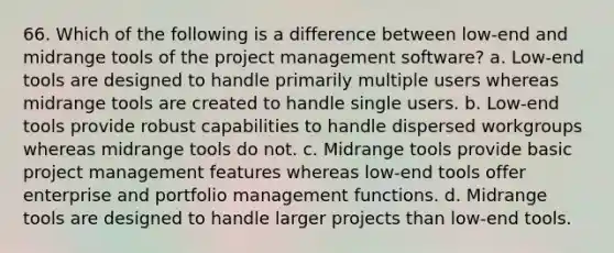 66. Which of the following is a difference between low-end and midrange tools of the project management software? a. Low-end tools are designed to handle primarily multiple users whereas midrange tools are created to handle single users. b. Low-end tools provide robust capabilities to handle dispersed workgroups whereas midrange tools do not. c. Midrange tools provide basic project management features whereas low-end tools offer enterprise and portfolio management functions. d. Midrange tools are designed to handle larger projects than low-end tools.