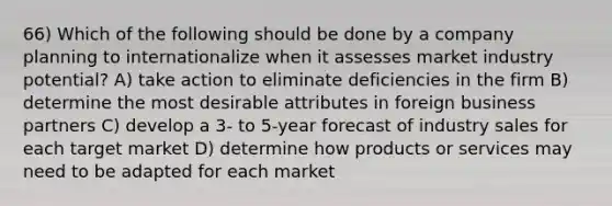 66) Which of the following should be done by a company planning to internationalize when it assesses market industry potential? A) take action to eliminate deficiencies in the firm B) determine the most desirable attributes in foreign business partners C) develop a 3- to 5-year forecast of industry sales for each target market D) determine how products or services may need to be adapted for each market