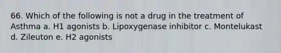 66. Which of the following is not a drug in the treatment of Asthma a. H1 agonists b. Lipoxygenase inhibitor c. Montelukast d. Zileuton e. H2 agonists