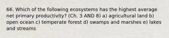 66. Which of the following ecosystems has the highest average net primary productivity? (Ch. 3 AND 8) a) agricultural land b) open ocean c) temperate forest d) swamps and marshes e) lakes and streams